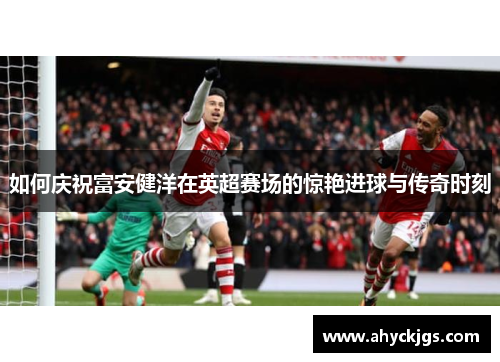 如何庆祝富安健洋在英超赛场的惊艳进球与传奇时刻