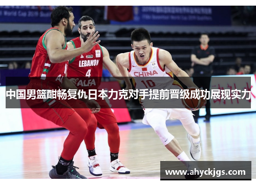 中国男篮酣畅复仇日本力克对手提前晋级成功展现实力