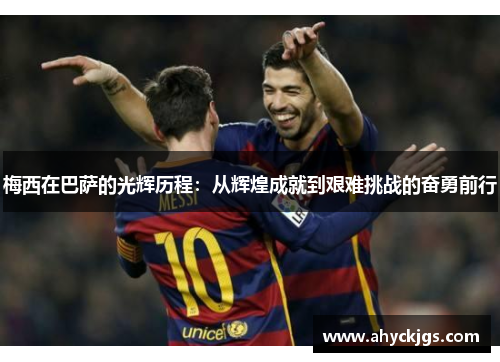 梅西在巴萨的光辉历程：从辉煌成就到艰难挑战的奋勇前行