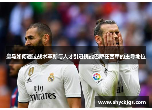 皇马如何通过战术革新与人才引进挑战巴萨在西甲的主导地位