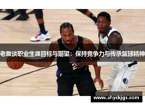老詹谈职业生涯目标与期望：保持竞争力与传承篮球精神
