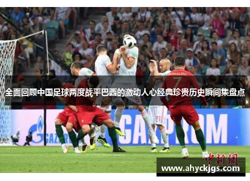 全面回顾中国足球两度战平巴西的激动人心经典珍贵历史瞬间集盘点