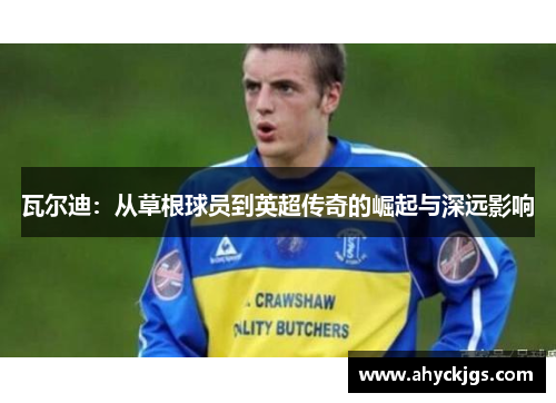 瓦尔迪:从草根球员到英超传奇的崛起与深远影响 瓦尔迪:从草根球员到英超传奇的崛起与深远影响